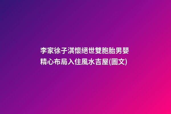 李家徐子淇懷絕世雙胞胎男嬰 精心布局入住風水吉屋(圖文)